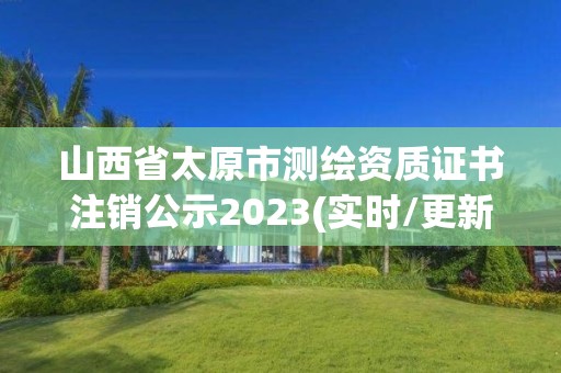 山西省太原市測繪資質證書注銷公示2023(實時/更新中)