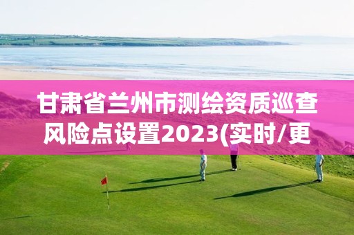 甘肅省蘭州市測繪資質巡查風險點設置2023(實時/更新中)