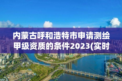 內蒙古呼和浩特市申請測繪甲級資質的條件2023(實時/更新中)