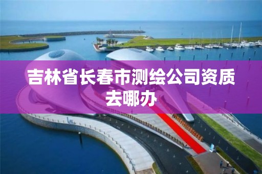 吉林省長春市測繪公司資質去哪辦