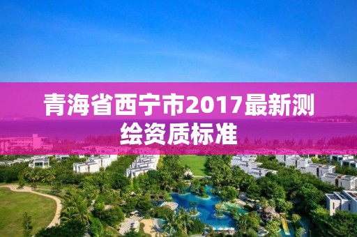 青海省西寧市2017最新測(cè)繪資質(zhì)標(biāo)準(zhǔn)