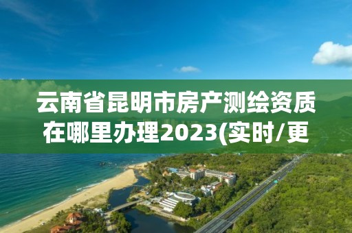 云南省昆明市房產(chǎn)測繪資質(zhì)在哪里辦理2023(實(shí)時/更新中)