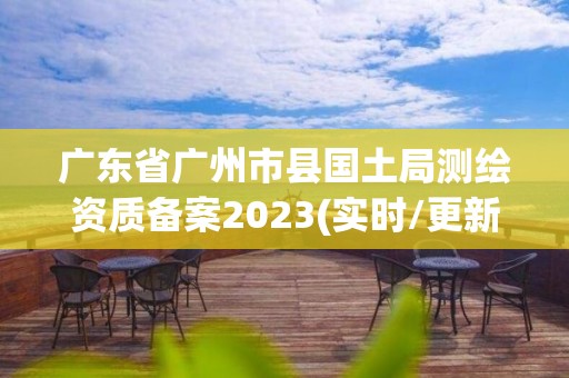 廣東省廣州市縣國土局測繪資質(zhì)備案2023(實(shí)時/更新中)