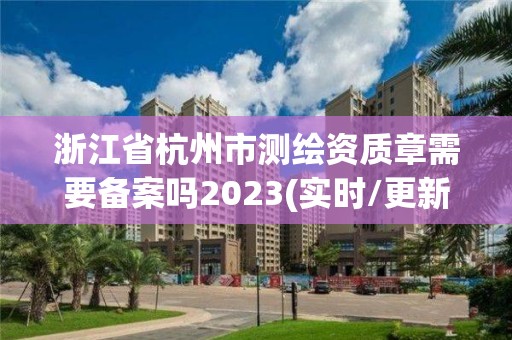 浙江省杭州市測繪資質章需要備案嗎2023(實時/更新中)