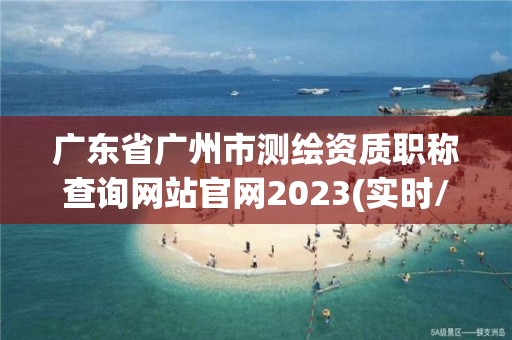 廣東省廣州市測繪資質職稱查詢網站官網2023(實時/更新中)