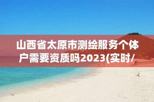 山西省太原市測(cè)繪服務(wù)個(gè)體戶需要資質(zhì)嗎2023(實(shí)時(shí)/更新中)