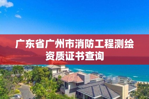 廣東省廣州市消防工程測繪資質證書查詢