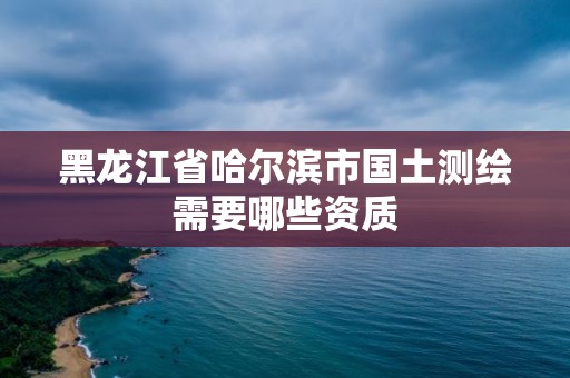 黑龍江省哈爾濱市國土測繪需要哪些資質