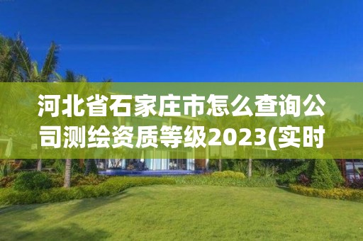 河北省石家莊市怎么查詢公司測繪資質等級2023(實時/更新中)