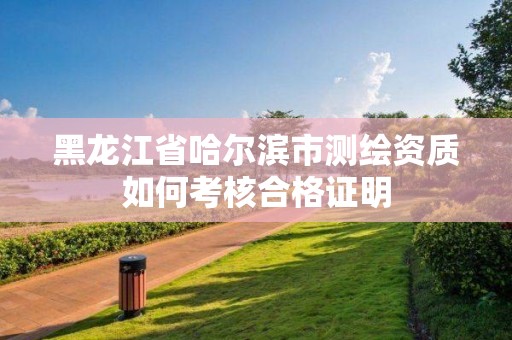 黑龍江省哈爾濱市測繪資質如何考核合格證明