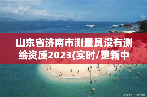 山東省濟南市測量員沒有測繪資質2023(實時/更新中)