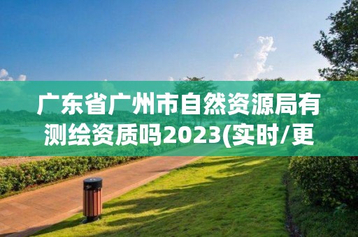 廣東省廣州市自然資源局有測繪資質(zhì)嗎2023(實時/更新中)