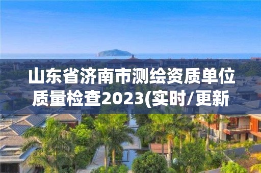 山東省濟南市測繪資質(zhì)單位質(zhì)量檢查2023(實時/更新中)