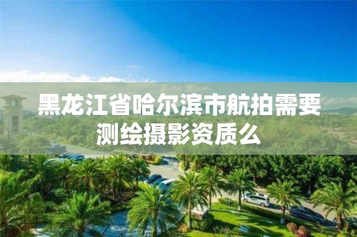 黑龍江省哈爾濱市航拍需要測繪攝影資質(zhì)么