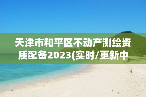 天津市和平區(qū)不動產(chǎn)測繪資質(zhì)配備2023(實時/更新中)