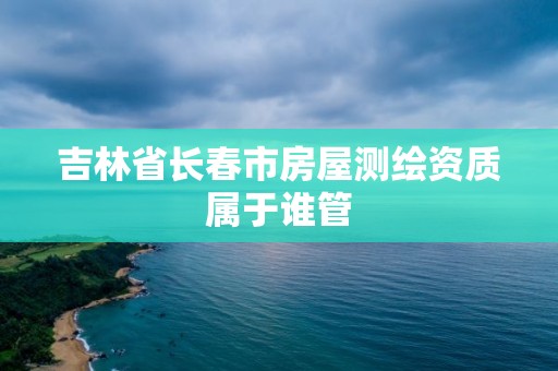 吉林省長春市房屋測繪資質屬于誰管