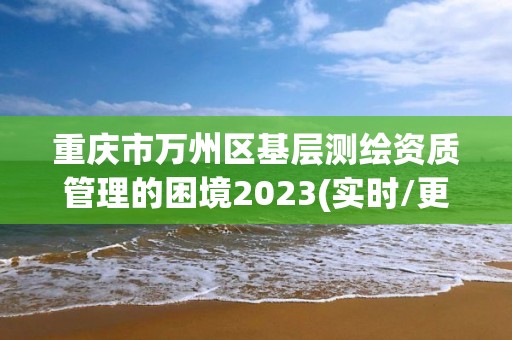 重慶市萬(wàn)州區(qū)基層測(cè)繪資質(zhì)管理的困境2023(實(shí)時(shí)/更新中)