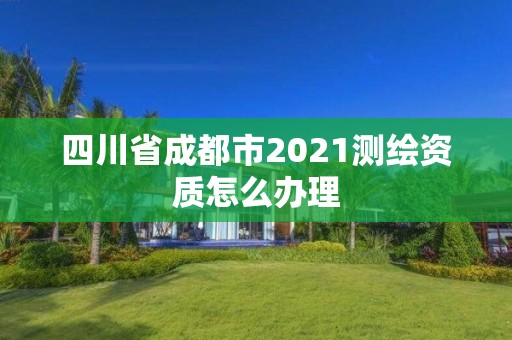 四川省成都市2021測繪資質(zhì)怎么辦理