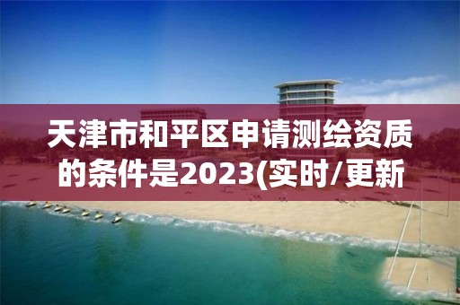 天津市和平區申請測繪資質的條件是2023(實時/更新中)