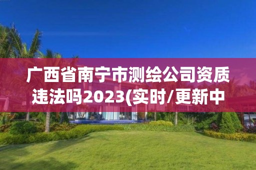 廣西省南寧市測繪公司資質違法嗎2023(實時/更新中)