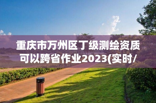 重慶市萬州區(qū)丁級測繪資質(zhì)可以跨省作業(yè)2023(實(shí)時(shí)/更新中)