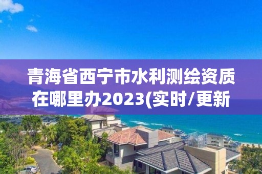 青海省西寧市水利測繪資質在哪里辦2023(實時/更新中)