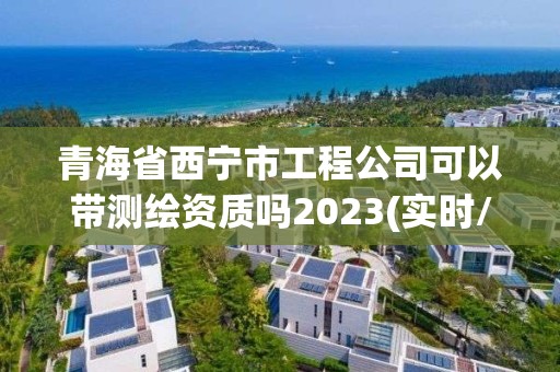 青海省西寧市工程公司可以帶測繪資質(zhì)嗎2023(實時/更新中)