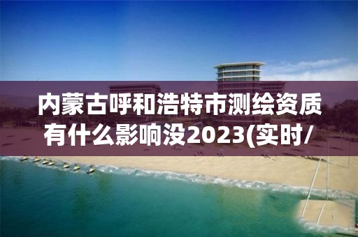 內蒙古呼和浩特市測繪資質有什么影響沒2023(實時/更新中)