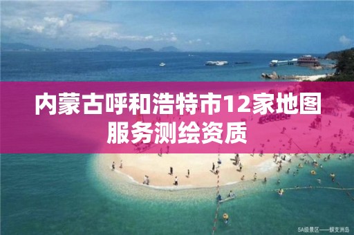 內蒙古呼和浩特市12家地圖服務測繪資質