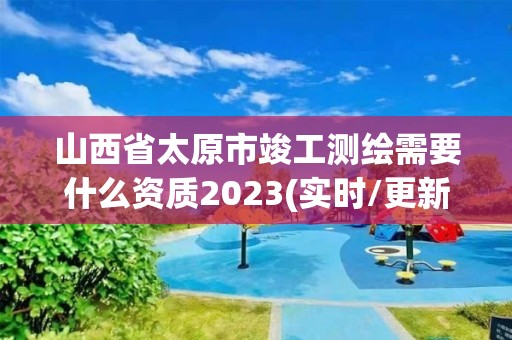 山西省太原市竣工測(cè)繪需要什么資質(zhì)2023(實(shí)時(shí)/更新中)