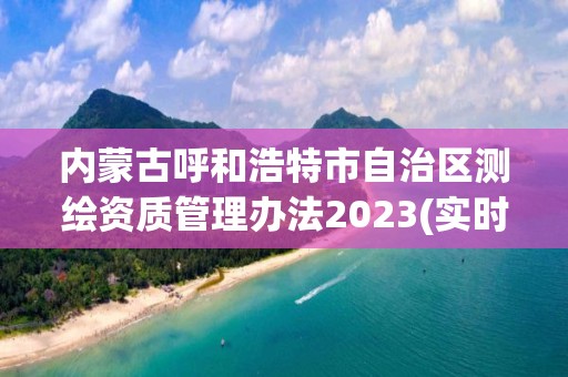 內(nèi)蒙古呼和浩特市自治區(qū)測繪資質(zhì)管理辦法2023(實(shí)時(shí)/更新中)