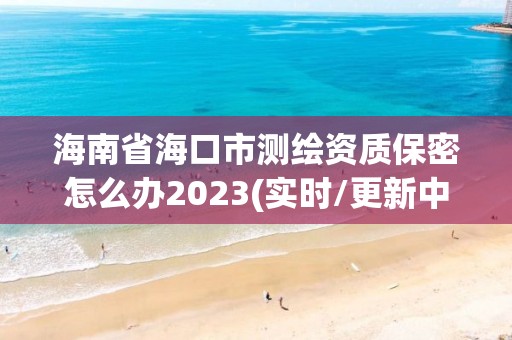 海南省海口市測繪資質保密怎么辦2023(實時/更新中)