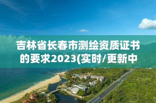 吉林省長春市測繪資質證書的要求2023(實時/更新中)