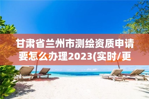 甘肅省蘭州市測繪資質申請要怎么辦理2023(實時/更新中)