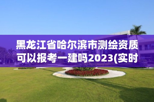 黑龍江省哈爾濱市測(cè)繪資質(zhì)可以報(bào)考一建嗎2023(實(shí)時(shí)/更新中)