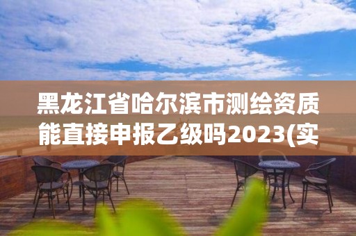 黑龍江省哈爾濱市測繪資質能直接申報乙級嗎2023(實時/更新中)