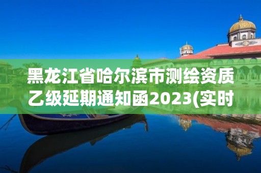 黑龍江省哈爾濱市測繪資質乙級延期通知函2023(實時/更新中)