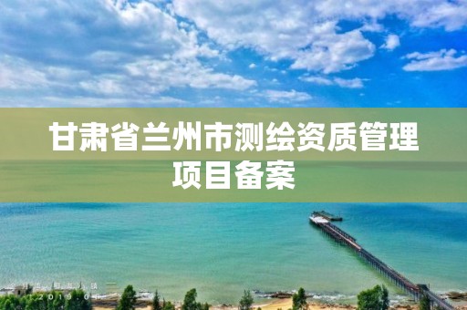 甘肅省蘭州市測繪資質管理項目備案