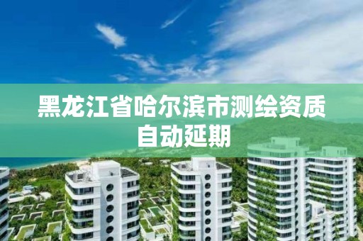 黑龍江省哈爾濱市測(cè)繪資質(zhì)自動(dòng)延期