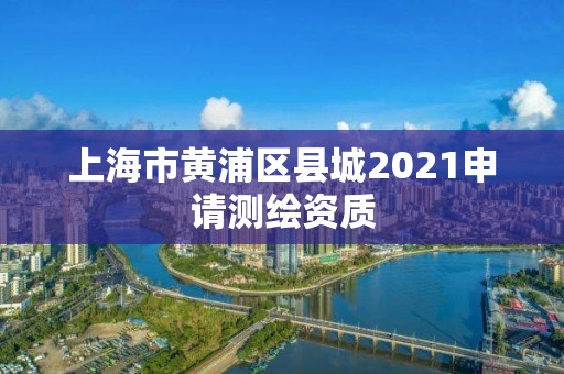 上海市黃浦區(qū)縣城2021申請測繪資質(zhì)