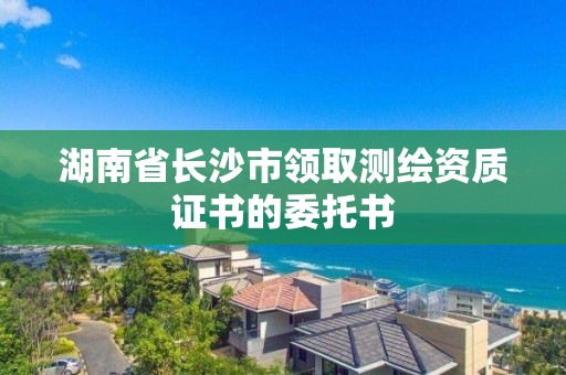 湖南省長沙市領(lǐng)取測繪資質(zhì)證書的委托書