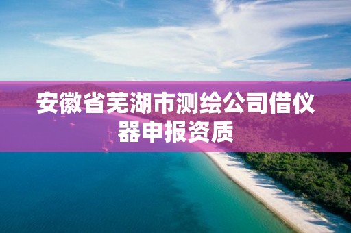 安徽省蕪湖市測繪公司借儀器申報資質