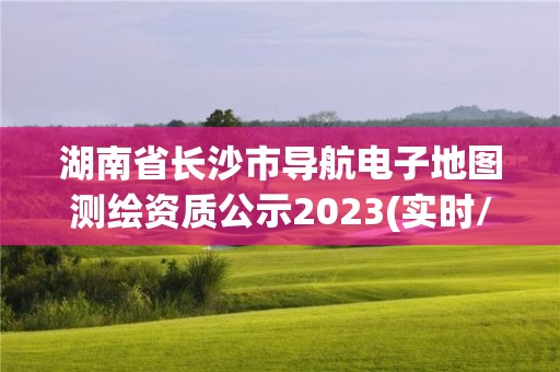 湖南省長沙市導航電子地圖測繪資質公示2023(實時/更新中)