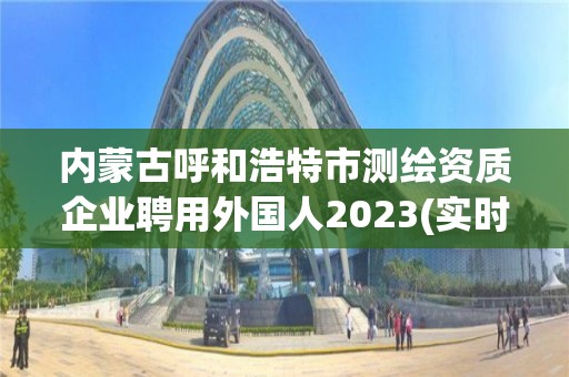 內(nèi)蒙古呼和浩特市測(cè)繪資質(zhì)企業(yè)聘用外國(guó)人2023(實(shí)時(shí)/更新中)