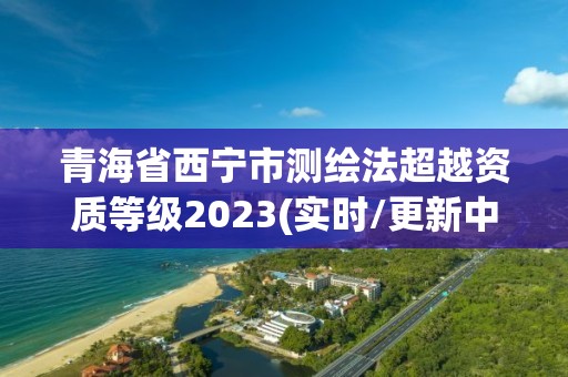 青海省西寧市測(cè)繪法超越資質(zhì)等級(jí)2023(實(shí)時(shí)/更新中)