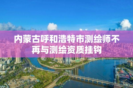 內蒙古呼和浩特市測繪師不再與測繪資質掛鉤