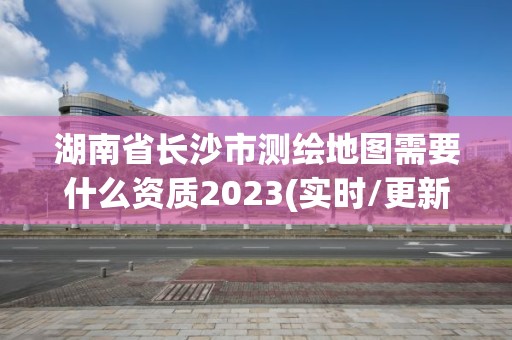 湖南省長沙市測繪地圖需要什么資質2023(實時/更新中)