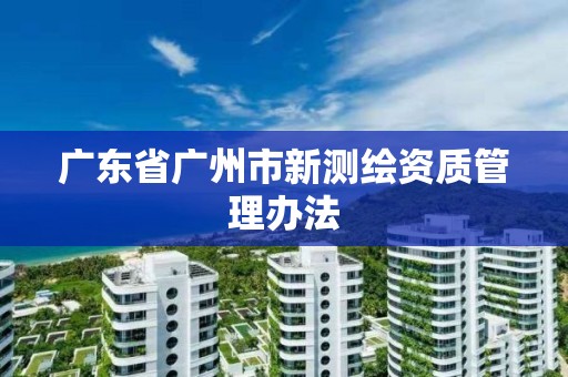 廣東省廣州市新測繪資質管理辦法