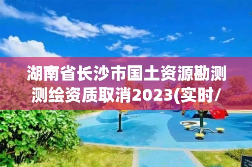 湖南省長沙市國土資源勘測測繪資質取消2023(實時/更新中)