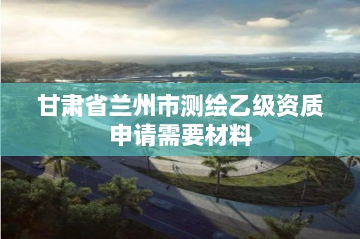 甘肅省蘭州市測繪乙級資質申請需要材料